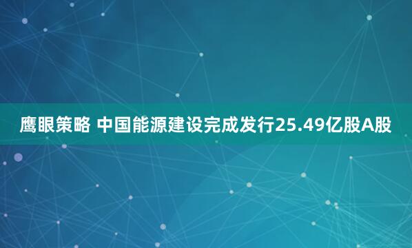 鹰眼策略 中国能源建设完成发行25.49亿股A股