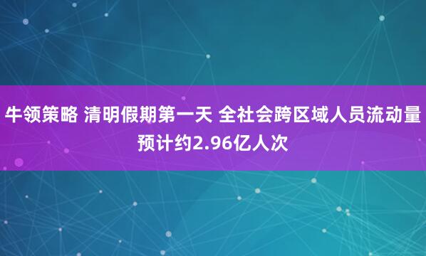 牛领策略 清明假期第一天 全社会跨区域人员流动量预计约2.96亿人次