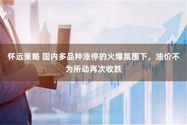 怀远策略 国内多品种涨停的火爆氛围下，油价不为所动再次收跌