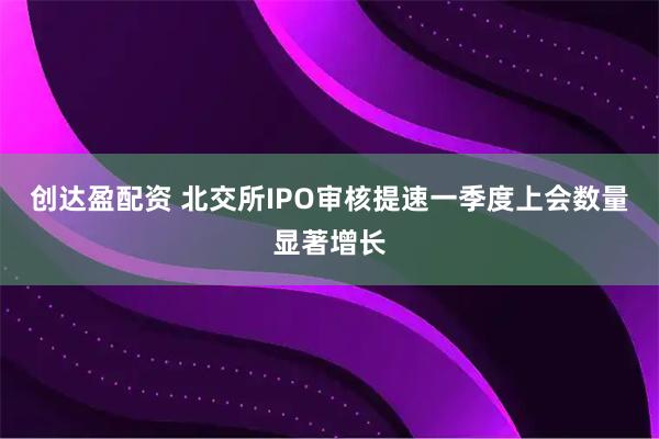 创达盈配资 北交所IPO审核提速一季度上会数量显著增长